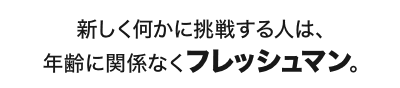 新しく何かに挑戦する人は、年齢に関係なくフレッシュマン。