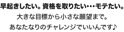 早起きしたい。資格を取りたい･･･モテたい。大きな目標から小さな願望まで。あなたなりのチャレンジでいいんです♪