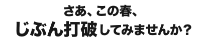 さあ、この春、じぶん打破してみませんか？